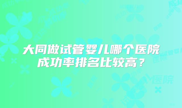 大同做试管婴儿哪个医院成功率排名比较高？