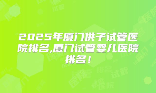 2025年厦门供子试管医院排名,厦门试管婴儿医院排名！