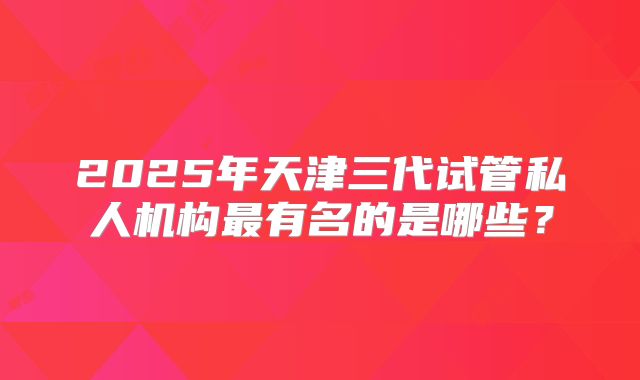 2025年天津三代试管私人机构最有名的是哪些？