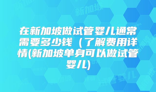 在新加坡做试管婴儿通常需要多少钱(了解费用详情(新加坡单身可以做试管婴儿)
