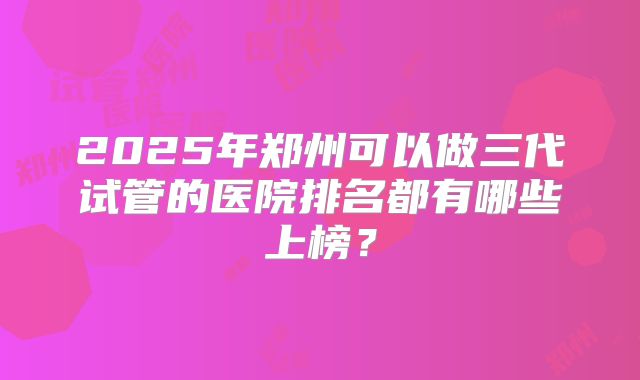 2025年郑州可以做三代试管的医院排名都有哪些上榜?