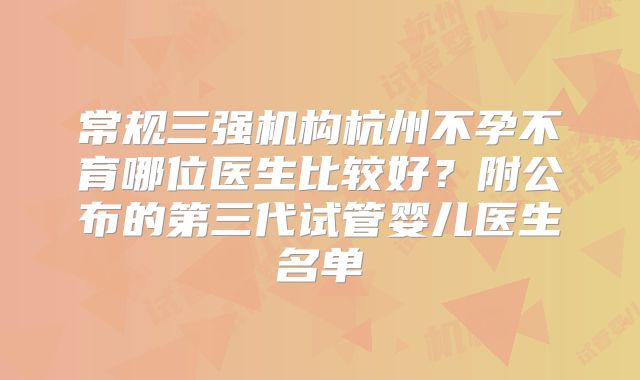 常规三强机构杭州不孕不育哪位医生比较好？附公布的第三代试管婴儿医生名单