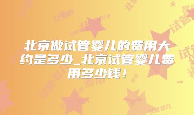 北京做试管婴儿的费用大约是多少_北京试管婴儿费用多少钱！