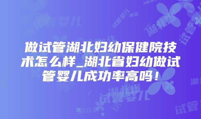做试管湖北妇幼保健院技术怎么样_湖北省妇幼做试管婴儿成功率高吗！