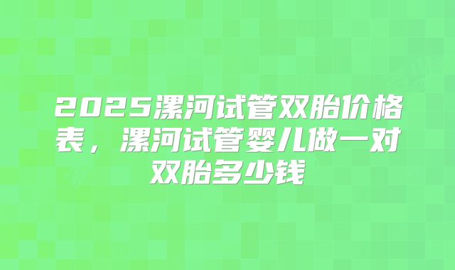 2025漯河试管双胎价格表，漯河试管婴儿做一对双胎多少钱
