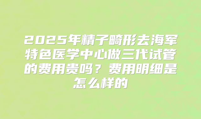 2025年精子畸形去海军特色医学中心做三代试管的费用贵吗?费用明细是怎么样的