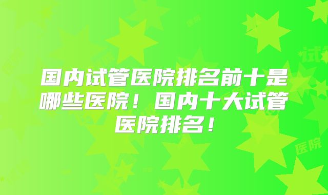 国内试管医院排名前十是哪些医院！国内十大试管医院排名！