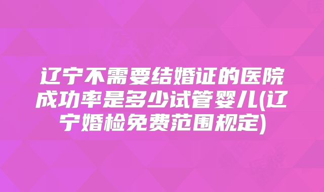 辽宁不需要结婚证的医院成功率是多少试管婴儿(辽宁婚检免费范围规定)