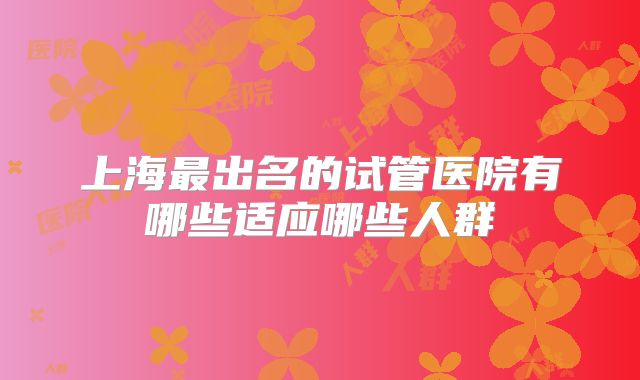 上海最出名的试管医院有哪些适应哪些人群