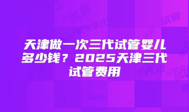 天津做一次三代试管婴儿多少钱？2025天津三代试管费用