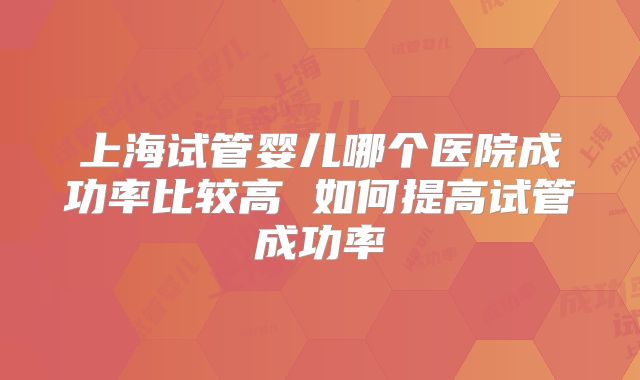 上海试管婴儿哪个医院成功率比较高 如何提高试管成功率