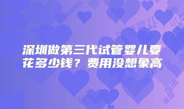 深圳做第三代试管婴儿要花多少钱?费用没想象高