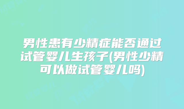 男性患有少精症能否通过试管婴儿生孩子(男性少精可以做试管婴儿吗)