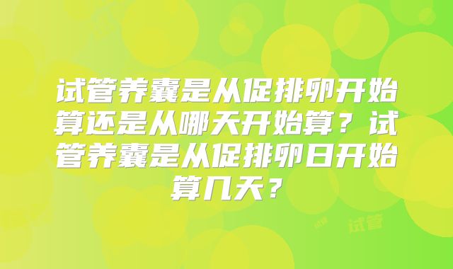 试管养囊是从促排卵开始算还是从哪天开始算？试管养囊是从促排卵日开始算几天？