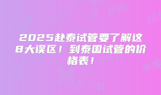 2025赴泰试管要了解这8大误区!到泰国试管的价格表!
