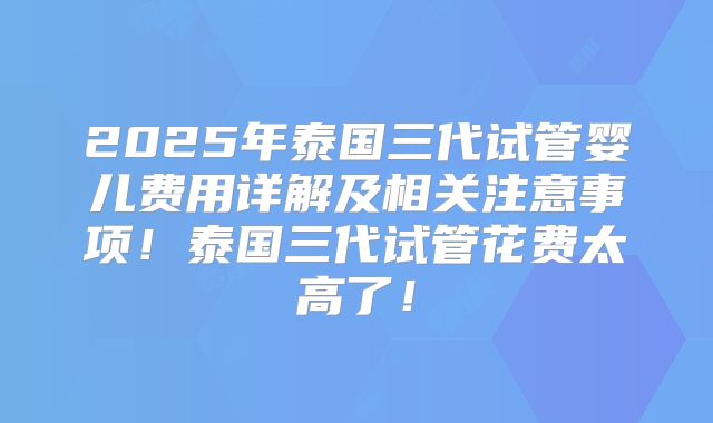 2025年泰国三代试管婴儿费用详解及相关注意事项！泰国三代试管花费太高了！