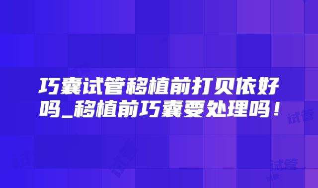 巧囊试管移植前打贝依好吗_移植前巧囊要处理吗!