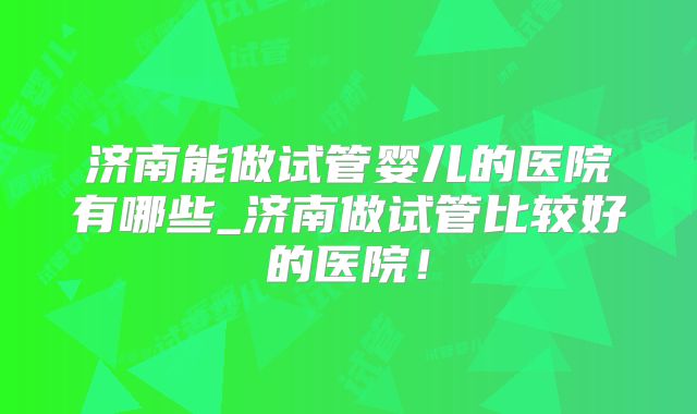 济南能做试管婴儿的医院有哪些_济南做试管比较好的医院!