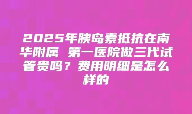 2025年胰岛素抵抗在南华附属 第一医院做三代试管贵吗?费用明细是怎么样的