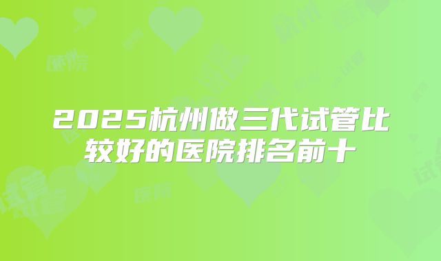 2025杭州做三代试管比较好的医院排名前十