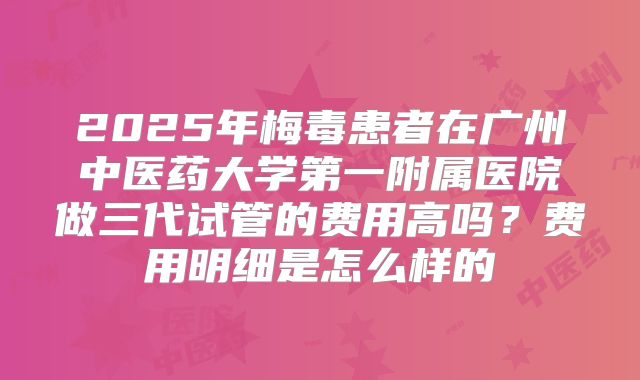 2025年梅毒患者在广州中医药大学第一附属医院做三代试管的费用高吗？费用明细是怎么样的