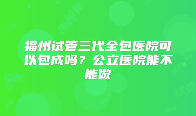 福州试管三代全包医院可以包成吗？公立医院能不能做