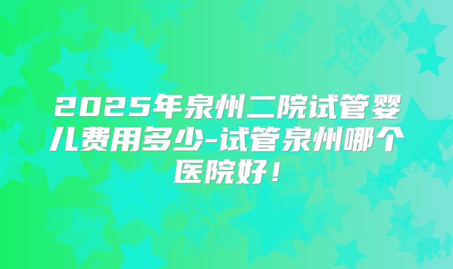 2025年泉州二院试管婴儿费用多少-试管泉州哪个医院好!