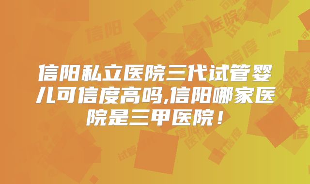 信阳私立医院三代试管婴儿可信度高吗,信阳哪家医院是三甲医院！