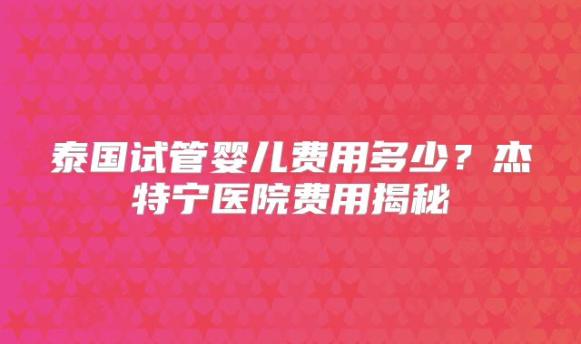 泰国试管婴儿费用多少？杰特宁医院费用揭秘