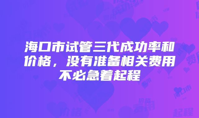 海口市试管三代成功率和价格，没有准备相关费用不必急着起程