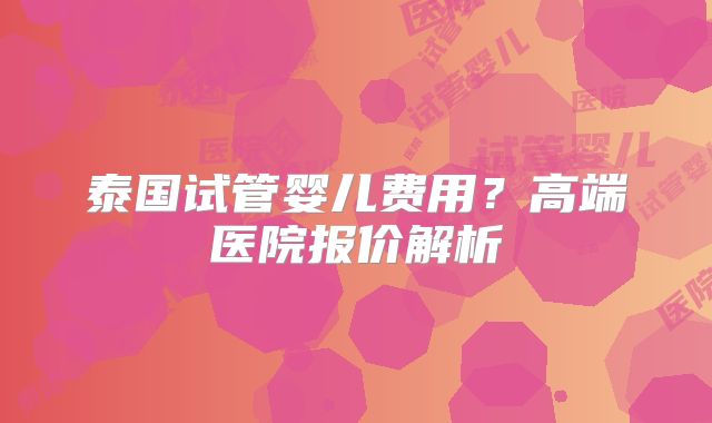 泰国试管婴儿费用？高端医院报价解析