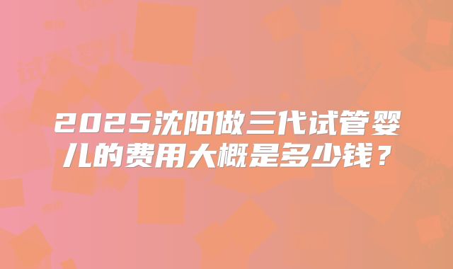 2025沈阳做三代试管婴儿的费用大概是多少钱？