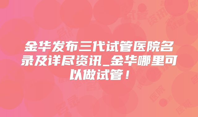 金华发布三代试管医院名录及详尽资讯_金华哪里可以做试管!