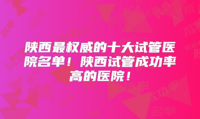 陕西最权威的十大试管医院名单!陕西试管成功率高的医院!