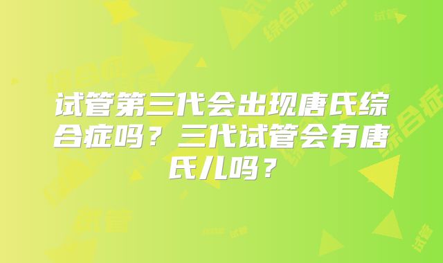 试管第三代会出现唐氏综合症吗？三代试管会有唐氏儿吗？