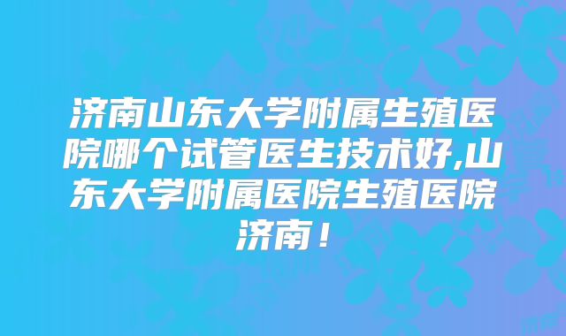 济南山东大学附属生殖医院哪个试管医生技术好,山东大学附属医院生殖医院济南!
