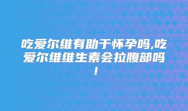 吃爱尔维有助于怀孕吗,吃爱尔维维生素会拉腹部吗！
