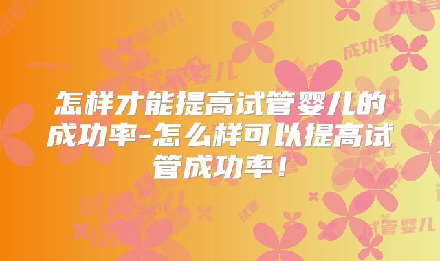 怎样才能提高试管婴儿的成功率-怎么样可以提高试管成功率！