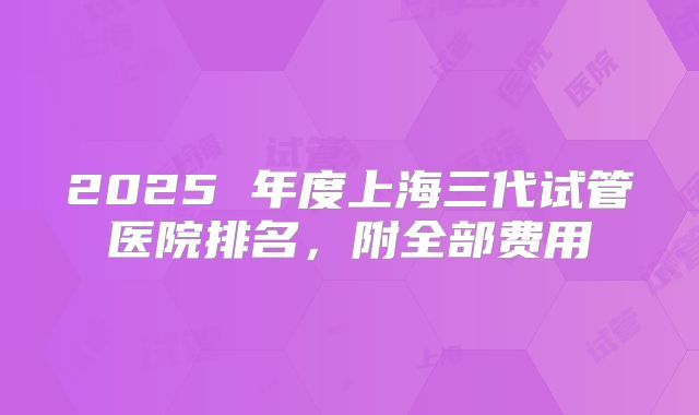 2025 年度上海三代试管医院排名，附全部费用