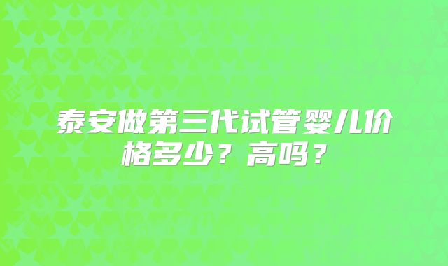 泰安做第三代试管婴儿价格多少？高吗？