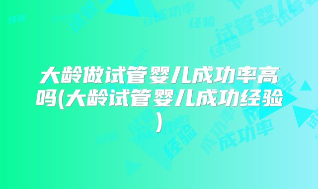 大龄做试管婴儿成功率高吗(大龄试管婴儿成功经验)