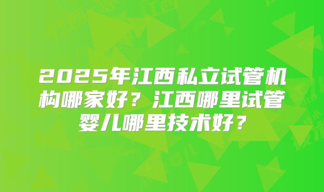 2025年江西私立试管机构哪家好?江西哪里试管婴儿哪里技术好?