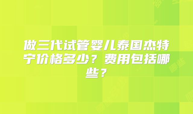 做三代试管婴儿泰国杰特宁价格多少?费用包括哪些?