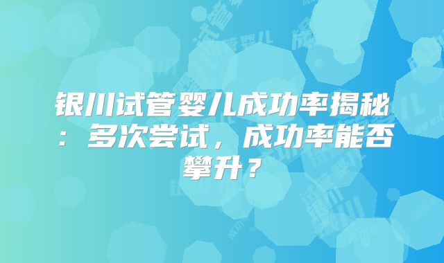 银川试管婴儿成功率揭秘:多次尝试,成功率能否攀升?