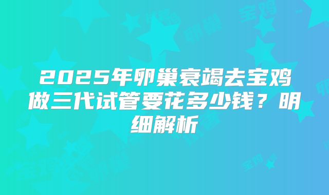 2025年卵巢衰竭去宝鸡做三代试管要花多少钱？明细解析