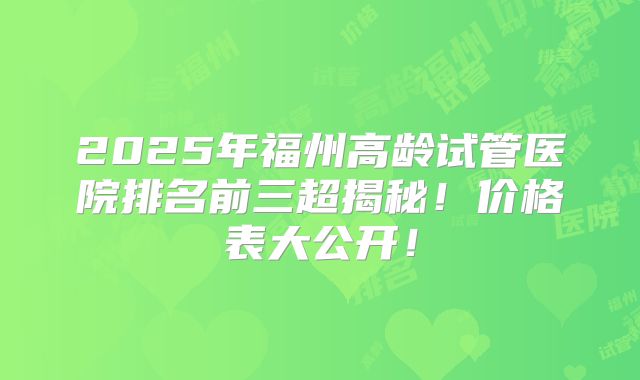 2025年福州高龄试管医院排名前三超揭秘!价格表大公开!