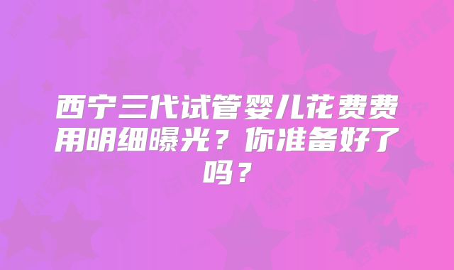 西宁三代试管婴儿花费费用明细曝光?你准备好了吗?