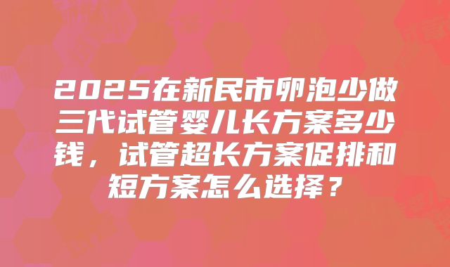 2025在新民市卵泡少做三代试管婴儿长方案多少钱，试管超长方案促排和短方案怎么选择？