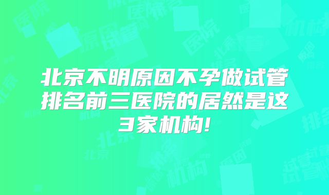 北京不明原因不孕做试管排名前三医院的居然是这3家机构!