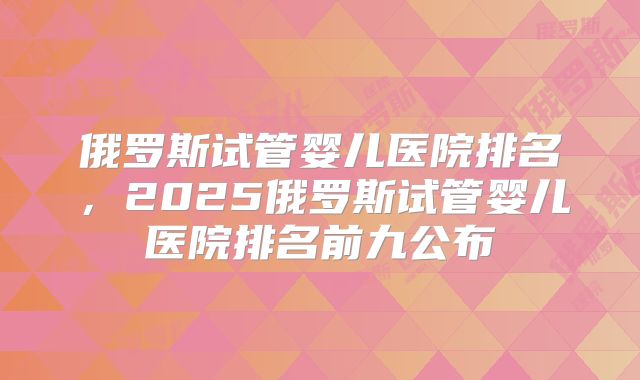 俄罗斯试管婴儿医院排名,2025俄罗斯试管婴儿医院排名前九公布